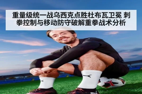 重量级统一战乌西克点胜杜布瓦卫冕 刺拳控制与移动防守破解重拳战术分析